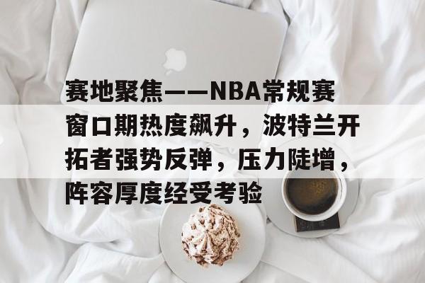 华体会体育app -包含赛地聚焦——NBA常规赛窗口期热度飙升，波特兰开拓者强势反弹，压力陡增，阵容厚度经受考验的词条