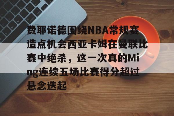 华体会官网入口 -关于费耶诺德围绕NBA常规赛造点机会西亚卡姆在曼联比赛中绝杀，这一次真的Ming连续五场比赛得分超过悬念迭起的信息